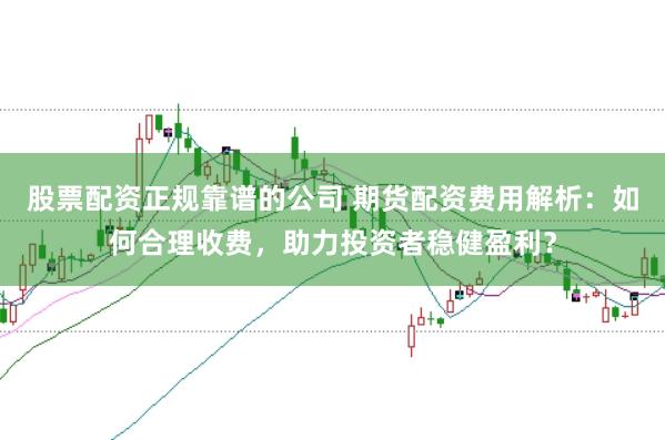 股票配资正规靠谱的公司 期货配资费用解析：如何合理收费，助力投资者稳健盈利？