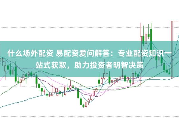什么场外配资 易配资爱问解答：专业配资知识一站式获取，助力投资者明智决策