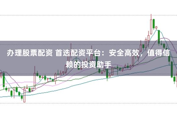 办理股票配资 首选配资平台：安全高效，值得信赖的投资助手