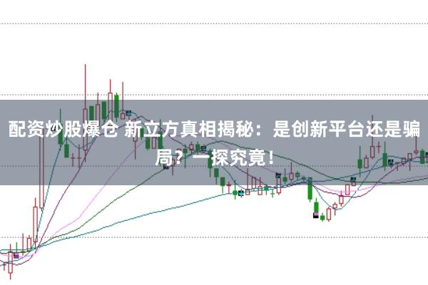 配资炒股爆仓 新立方真相揭秘：是创新平台还是骗局？一探究竟！