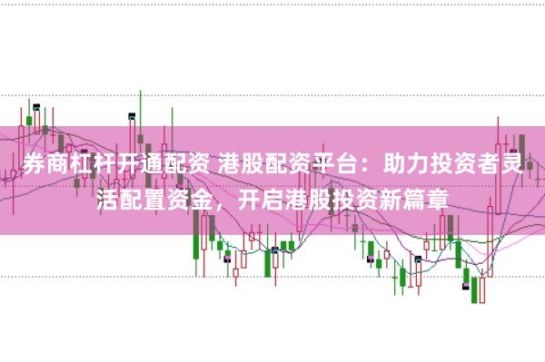 券商杠杆开通配资 港股配资平台：助力投资者灵活配置资金，开启港股投资新篇章