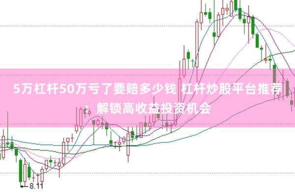 5万杠杆50万亏了要赔多少钱 杠杆炒股平台推荐：解锁高收益投资机会