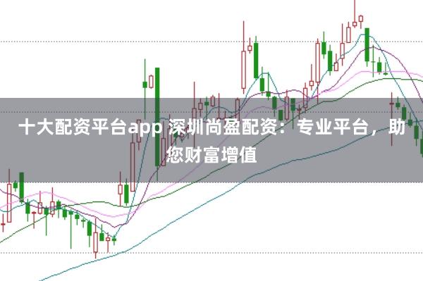十大配资平台app 深圳尚盈配资：专业平台，助您财富增值