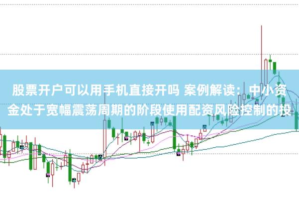 股票开户可以用手机直接开吗 案例解读：中小资金处于宽幅震荡周期的阶段使用配资风险控制的投