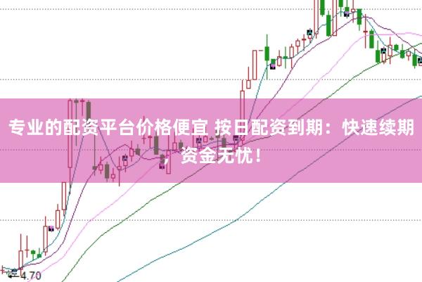 专业的配资平台价格便宜 按日配资到期：快速续期，资金无忧！