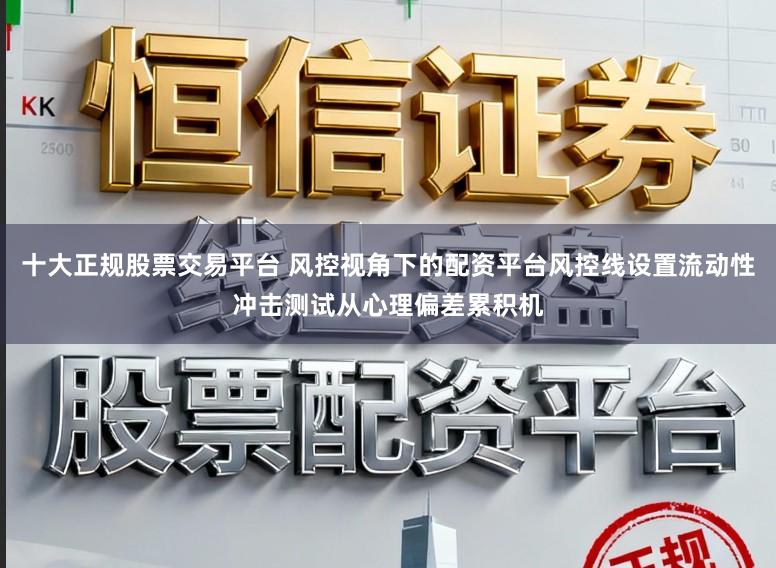 十大正规股票交易平台 风控视角下的配资平台风控线设置流动性冲击测试从心理偏差累积机
