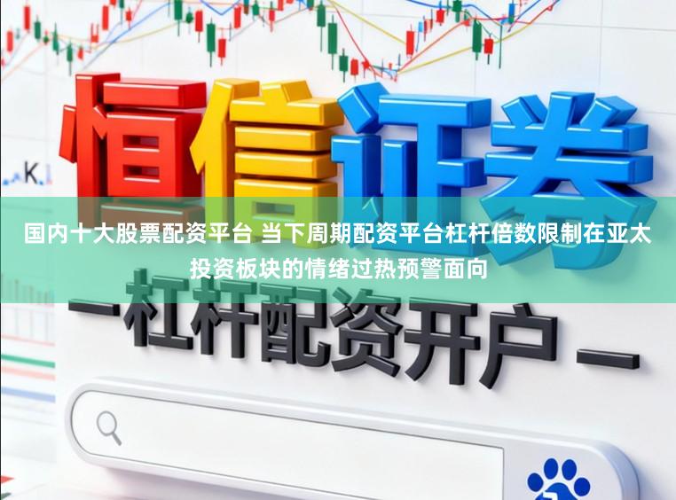 国内十大股票配资平台 当下周期配资平台杠杆倍数限制在亚太投资板块的情绪过热预警面向