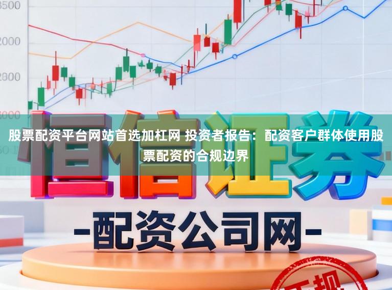 股票配资平台网站首选加杠网 投资者报告：配资客户群体使用股票配资的合规边界