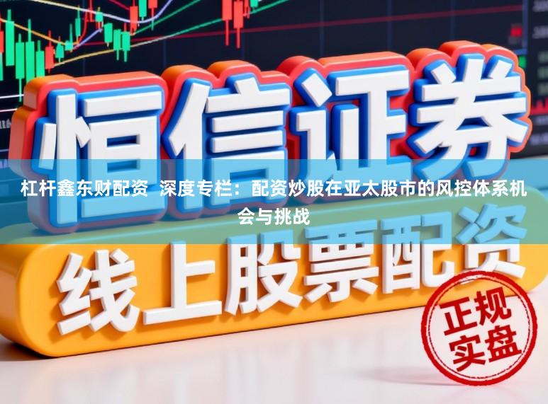 杠杆鑫东财配资  深度专栏：配资炒股在亚太股市的风控体系机会与挑战