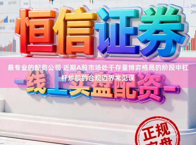 最专业的配资公司 近期A股市场处于存量博弈格局的阶段中杠杆炒股的合规边界常见误