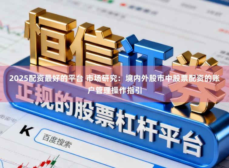 2025配资最好的平台 市场研究：境内外股市中股票配资的账户管理操作指引